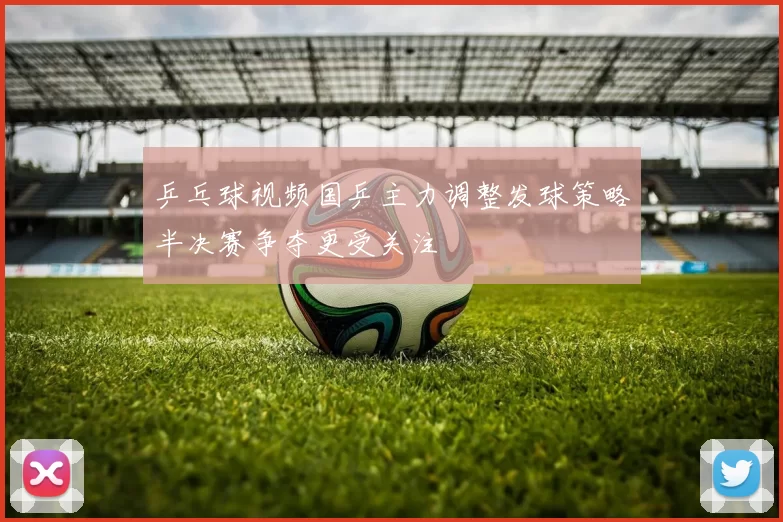 乒乓球视频国乒主力调整发球策略半决赛争夺更受关注