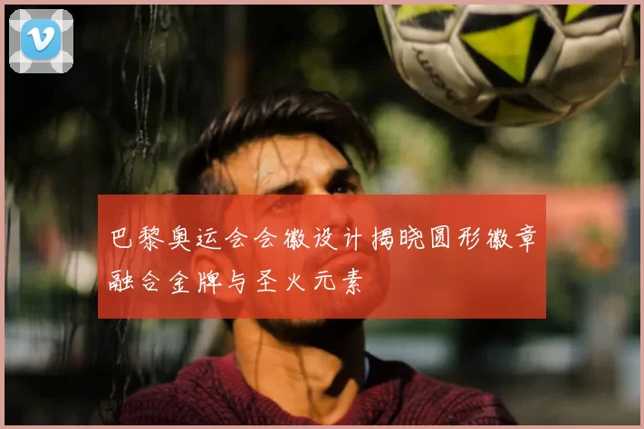 巴黎奥运会会徽设计揭晓圆形徽章融合金牌与圣火元素