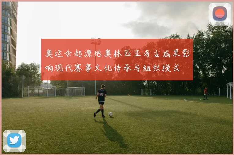 奥运会起源地奥林匹亚考古成果影响现代赛事文化传承与组织模式