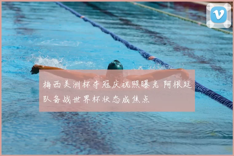 梅西美洲杯夺冠庆祝照曝光 阿根廷队备战世界杯状态成焦点