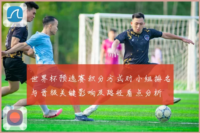 世界杯预选赛积分方式对小组排名与晋级关键影响及路径看点分析