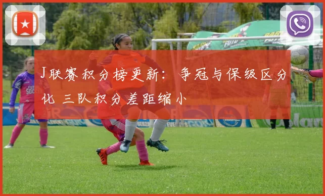 J联赛积分榜更新：争冠与保级区分化 三队积分差距缩小