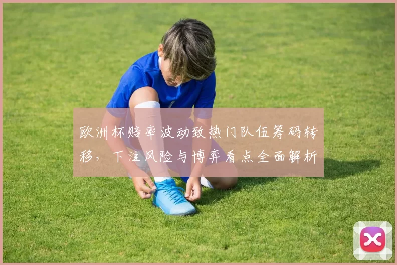 欧洲杯赔率波动致热门队伍筹码转移，下注风险与博弈看点全面解析
