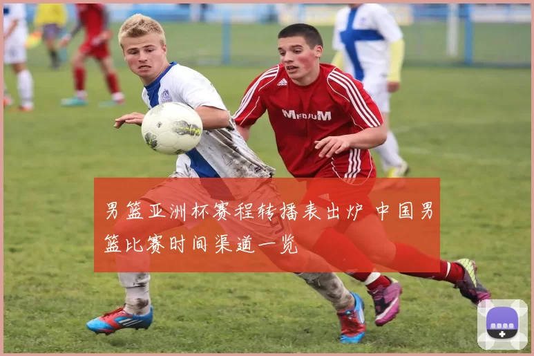 男篮亚洲杯赛程转播表出炉 中国男篮比赛时间渠道一览