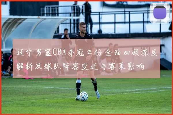 辽宁男篮CBA夺冠年份全面回顾深度解析及球队阵容变迁与赛果影响
