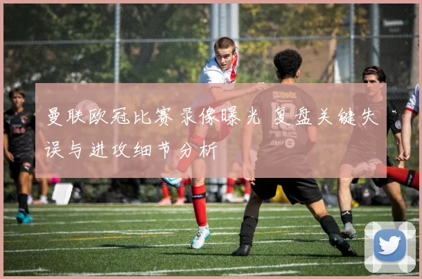 曼联欧冠比赛录像曝光 复盘关键失误与进攻细节分析