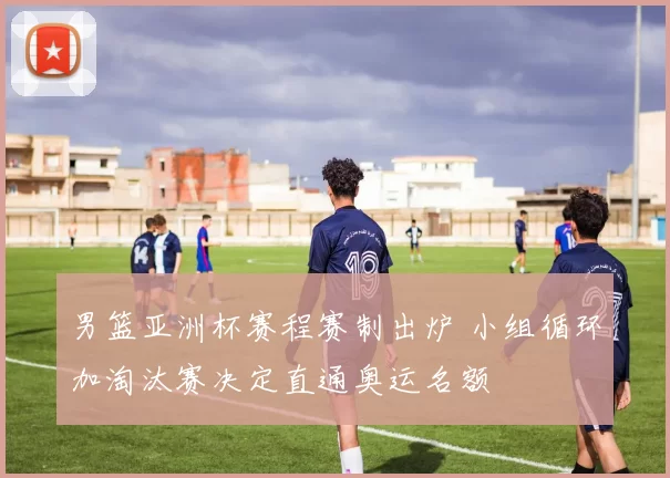 男篮亚洲杯赛程赛制出炉 小组循环加淘汰赛决定直通奥运名额