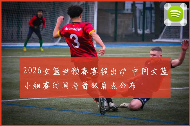 2026女篮世预赛赛程出炉 中国女篮小组赛时间与晋级看点公布