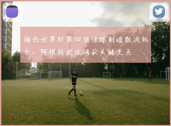 梅西世界杯第四场传球制造数次机会，阿根廷进攻端获关键支点