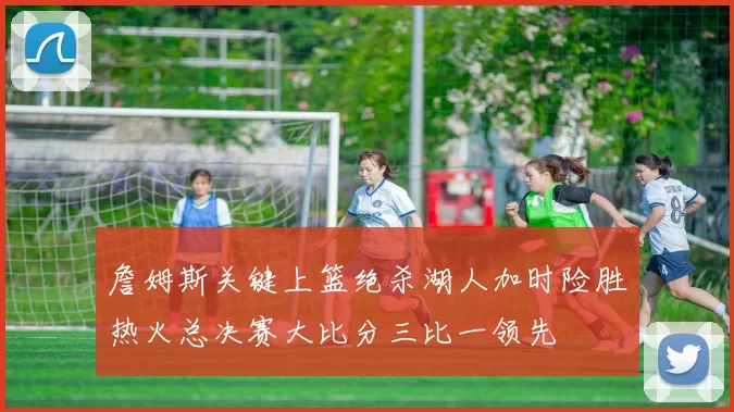 詹姆斯关键上篮绝杀湖人加时险胜热火总决赛大比分三比一领先