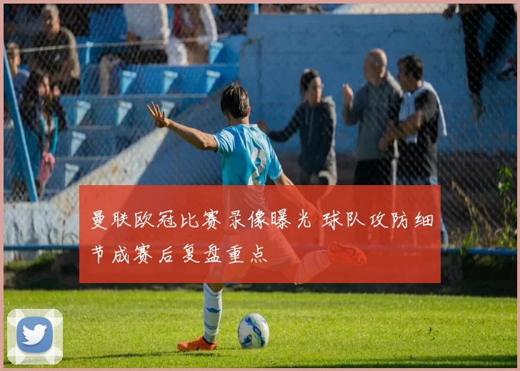 曼联欧冠比赛录像曝光 球队攻防细节成赛后复盘重点