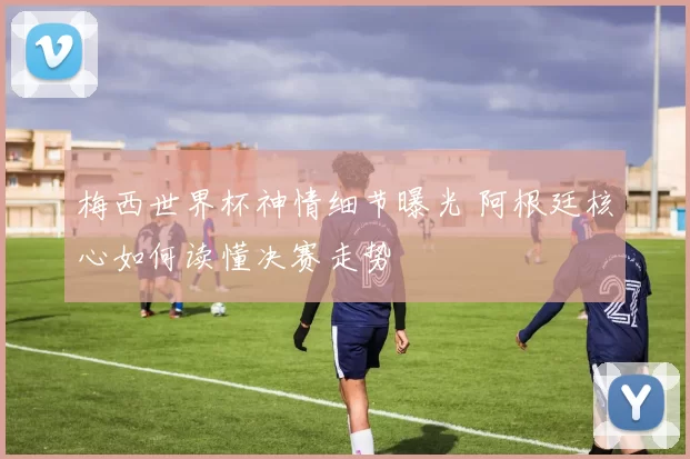 梅西世界杯神情细节曝光 阿根廷核心如何读懂决赛走势