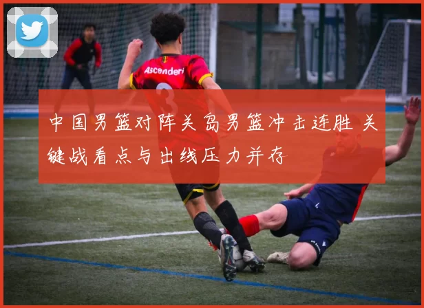 中国男篮对阵关岛男篮冲击连胜 关键战看点与出线压力并存