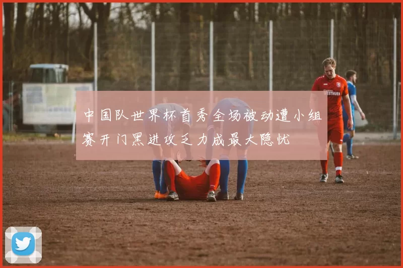 中国队世界杯首秀全场被动遭小组赛开门黑进攻乏力成最大隐忧
