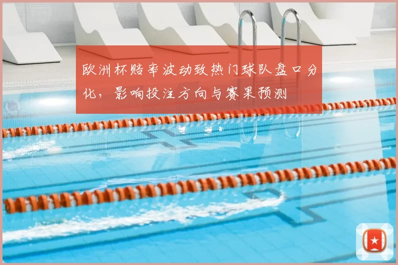 欧洲杯赔率波动致热门球队盘口分化，影响投注方向与赛果预测