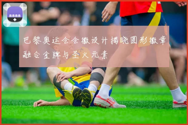 巴黎奥运会会徽设计揭晓圆形徽章融合金牌与圣火元素