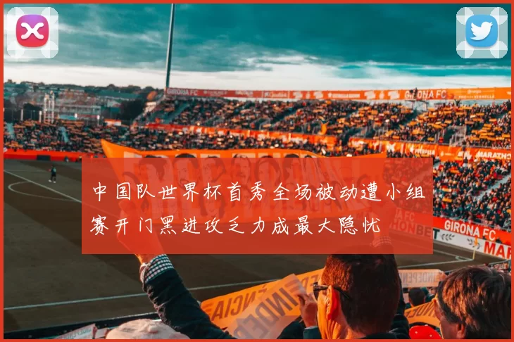 中国队世界杯首秀全场被动遭小组赛开门黑进攻乏力成最大隐忧