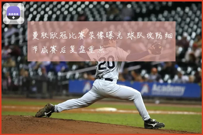 曼联欧冠比赛录像曝光 球队攻防细节成赛后复盘重点