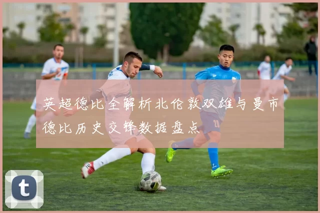 英超德比全解析北伦敦双雄与曼市德比历史交锋数据盘点