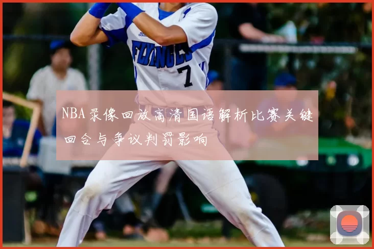 NBA录像回放高清国语解析比赛关键回合与争议判罚影响