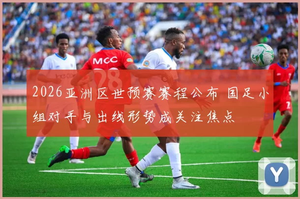 2026亚洲区世预赛赛程公布 国足小组对手与出线形势成关注焦点