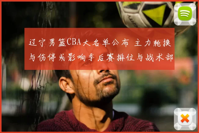 辽宁男篮CBA大名单公布 主力轮换与伤停或影响季后赛排位与战术部署