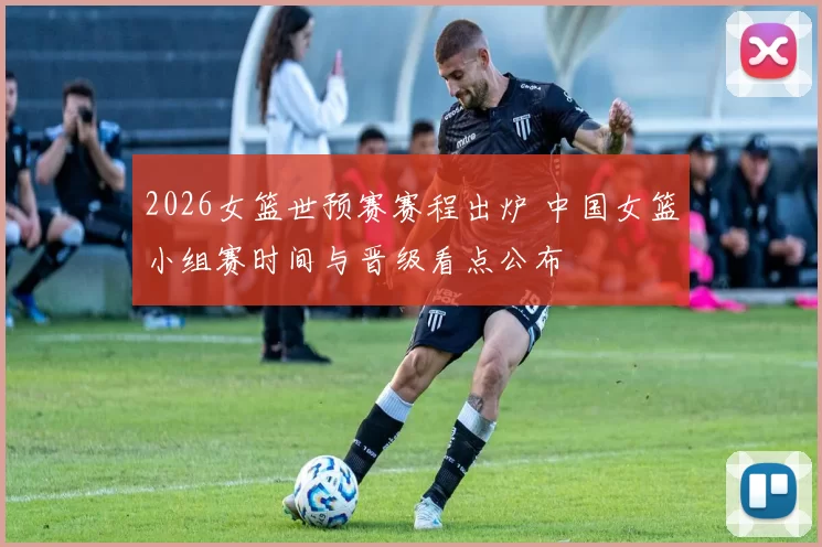 2026女篮世预赛赛程出炉 中国女篮小组赛时间与晋级看点公布