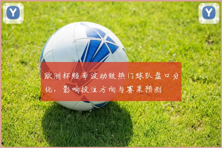 欧洲杯赔率波动致热门球队盘口分化，影响投注方向与赛果预测