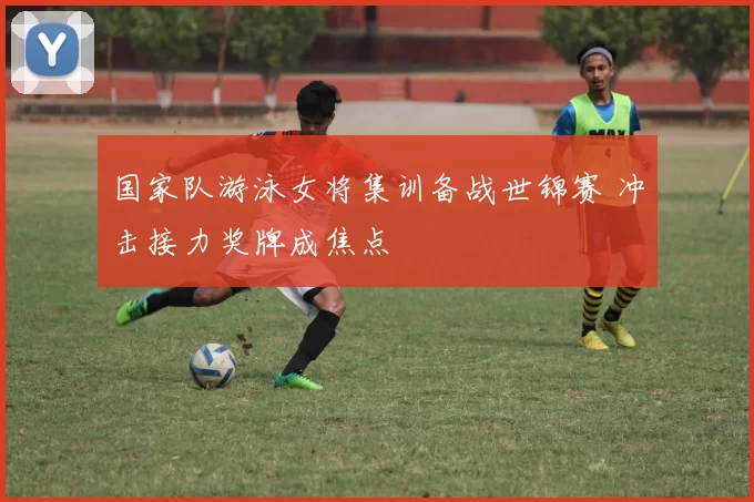 国家队游泳女将集训备战世锦赛 冲击接力奖牌成焦点