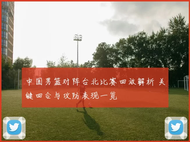 中国男篮对阵台北比赛回放解析 关键回合与攻防表现一览