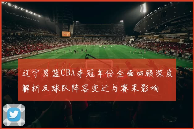 辽宁男篮CBA夺冠年份全面回顾深度解析及球队阵容变迁与赛果影响