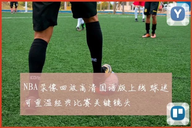 NBA录像回放高清国语版上线 球迷可重温经典比赛关键镜头
