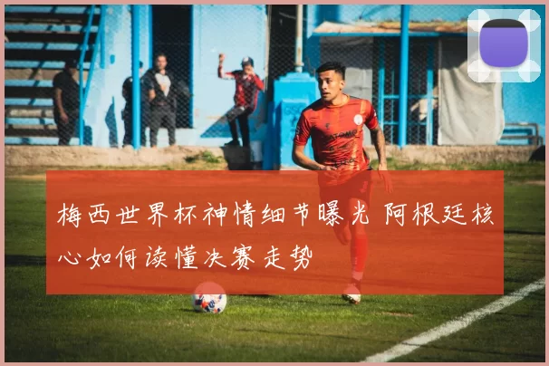 梅西世界杯神情细节曝光 阿根廷核心如何读懂决赛走势
